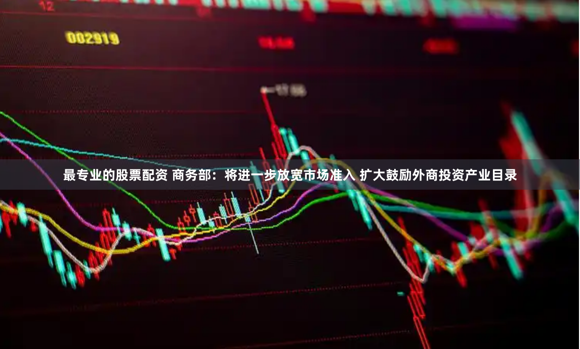 最专业的股票配资 商务部：将进一步放宽市场准入 扩大鼓励外商投资产业目录