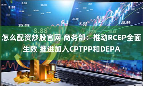 怎么配资炒股官网 商务部：推动RCEP全面生效 推进加入CPTPP和DEPA