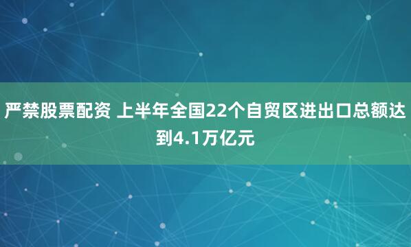 严禁股票配资 上半年全国22个自贸区进出口总额达到4.1万亿元