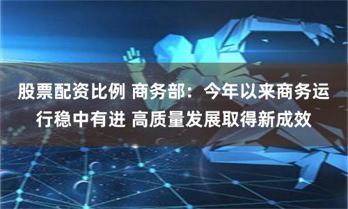 股票配资比例 商务部：今年以来商务运行稳中有进 高质量发展取得新成效