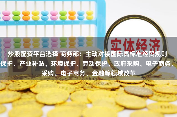 炒股配资平台选择 商务部：主动对接国际高标准经贸规则 进一步推进产权保护、产业补贴、环境保护、劳动保护、政府采购、电子商务、金融等领域改革