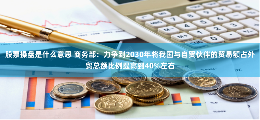 股票操盘是什么意思 商务部：力争到2030年将我国与自贸伙伴的贸易额占外贸总额比例提高到40%左右