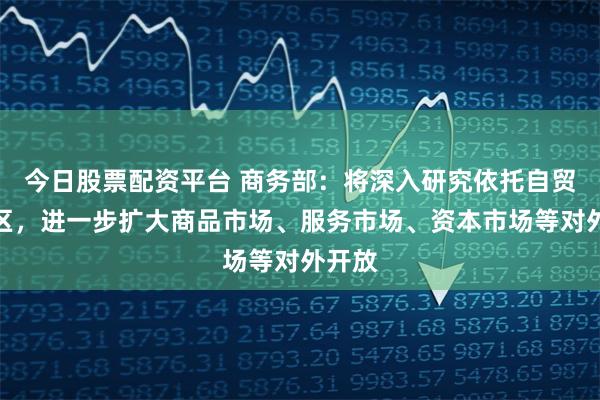今日股票配资平台 商务部：将深入研究依托自贸试验区，进一步扩大商品市场、服务市场、资本市场等对外开放