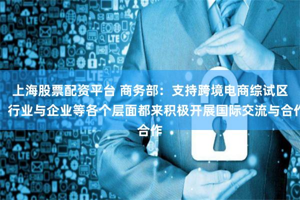 上海股票配资平台 商务部：支持跨境电商综试区、行业与企业等各个层面都来积极开展国际交流与合作