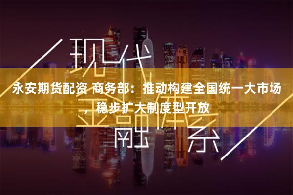 永安期货配资 商务部：推动构建全国统一大市场，稳步扩大制度型开放