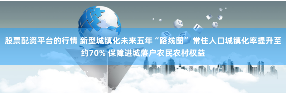 股票配资平台的行情 新型城镇化未来五年“路线图” 常住人口城镇化率提升至约70% 保障进城落户农民农村权益