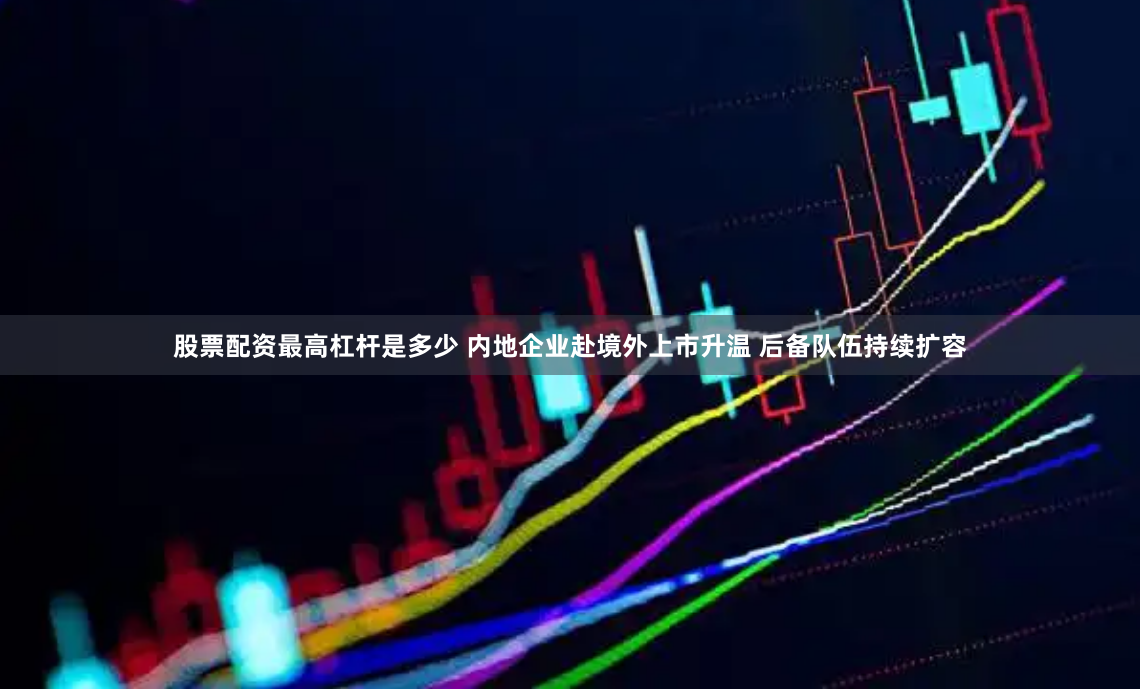 股票配资最高杠杆是多少 内地企业赴境外上市升温 后备队伍持续扩容