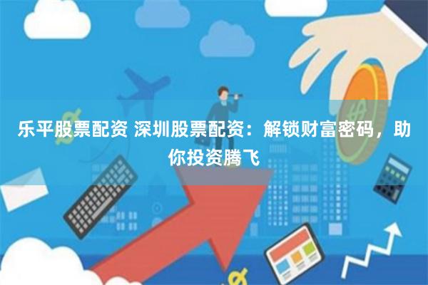 乐平股票配资 深圳股票配资：解锁财富密码，助你投资腾飞