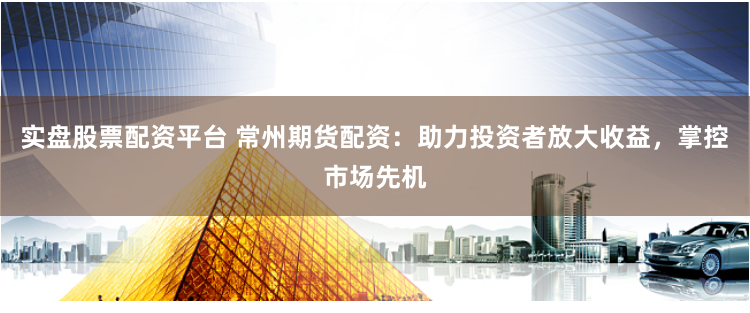 实盘股票配资平台 常州期货配资：助力投资者放大收益，掌控市场先机