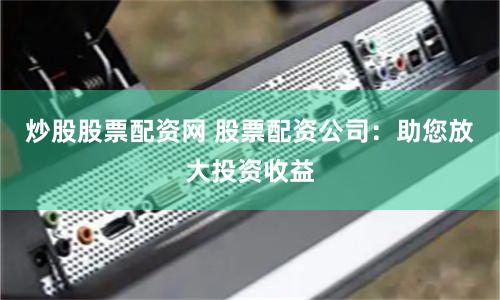 炒股股票配资网 股票配资公司：助您放大投资收益