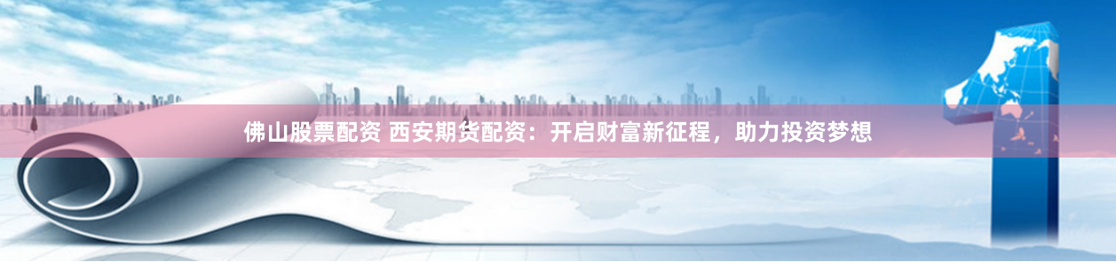 佛山股票配资 西安期货配资：开启财富新征程，助力投资梦想