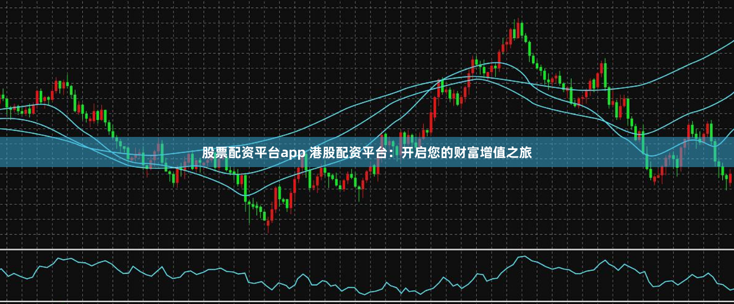 股票配资平台app 港股配资平台：开启您的财富增值之旅