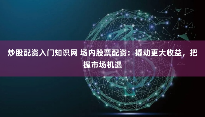 炒股配资入门知识网 场内股票配资：撬动更大收益，把握市场机遇