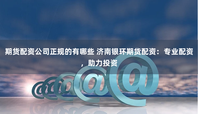 期货配资公司正规的有哪些 济南银环期货配资：专业配资，助力投资