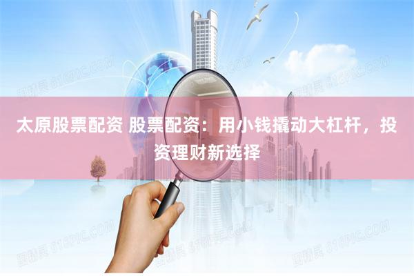 太原股票配资 股票配资：用小钱撬动大杠杆，投资理财新选择