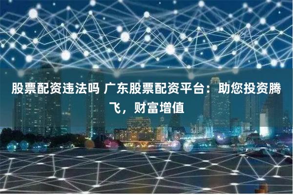 股票配资违法吗 广东股票配资平台:助您投资腾飞,财富增值