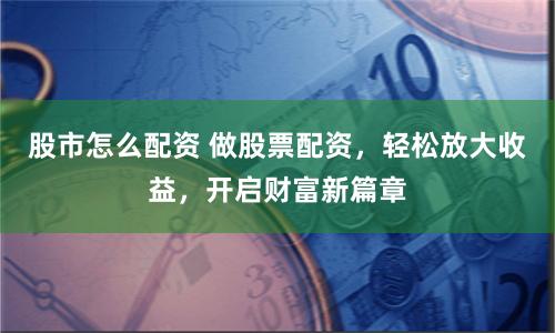股市怎么配资 做股票配资，轻松放大收益，开启财富新篇章